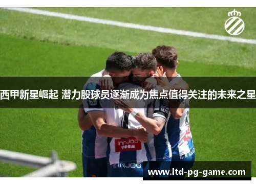 西甲新星崛起 潜力股球员逐渐成为焦点值得关注的未来之星