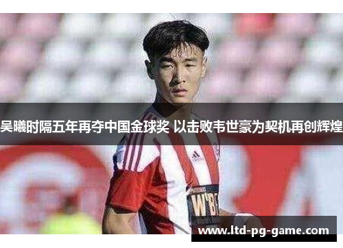 吴曦时隔五年再夺中国金球奖 以击败韦世豪为契机再创辉煌 吴曦时隔五年再夺中国金球奖 以击败韦世豪为契机再创辉煌